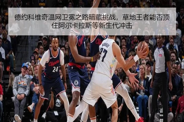 德约科维奇温网卫冕之路暗藏挑战，草地王者能否顶住阿尔卡拉斯等新生代冲击