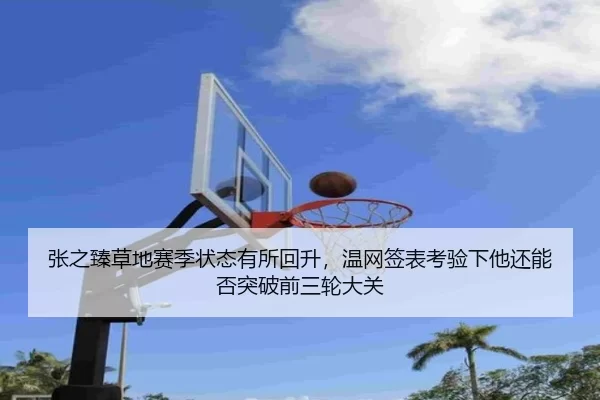 张之臻草地赛季状态有所回升，温网签表考验下他还能否突破前三轮大关